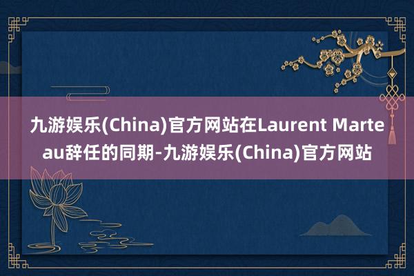 九游娱乐(China)官方网站在Laurent Marteau辞任的同期-九游娱乐(China)官方网站