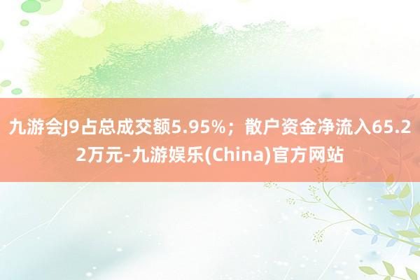 九游会J9占总成交额5.95%；散户资金净流入65.22万元-九游娱乐(China)官方网站