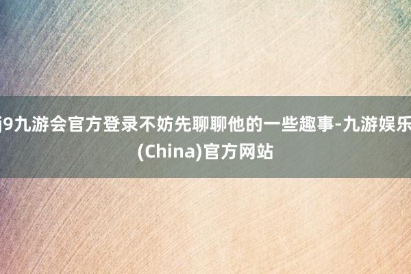 j9九游会官方登录不妨先聊聊他的一些趣事-九游娱乐(China)官方网站