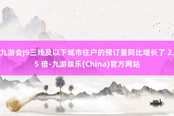 九游会J9三线及以下城市住户的预订量同比增长了 2.5 倍-九游娱乐(China)官方网站