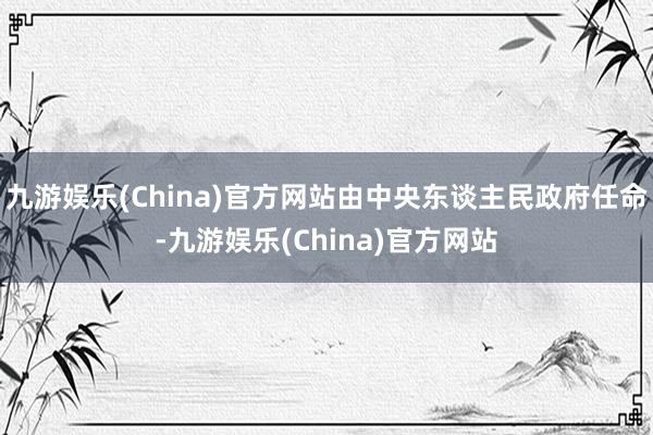 九游娱乐(China)官方网站由中央东谈主民政府任命-九游娱乐(China)官方网站