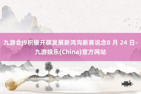 九游会J9积极开辟发展新鸿沟新赛说念8 月 24 日-九游娱乐(China)官方网站