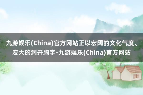 九游娱乐(China)官方网站正以宏阔的文化气度、宏大的洞开胸宇-九游娱乐(China)官方网站