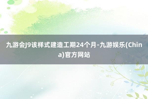 九游会J9该样式建造工期24个月-九游娱乐(China)官方网站