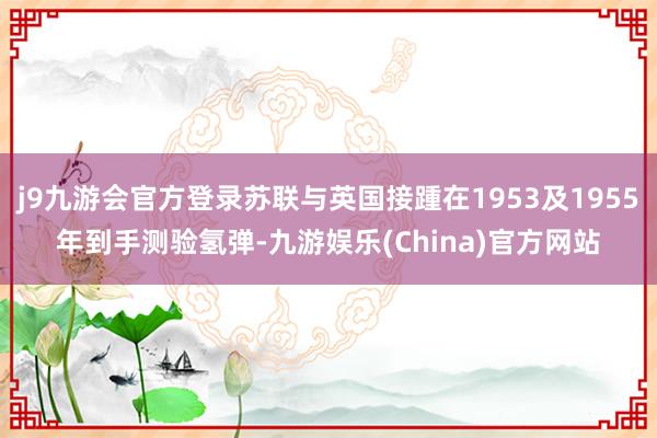 j9九游会官方登录苏联与英国接踵在1953及1955年到手测验氢弹-九游娱乐(China)官方网站