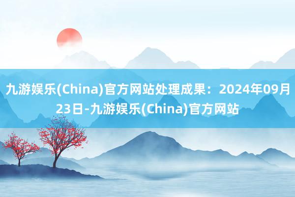 九游娱乐(China)官方网站处理成果：2024年09月23日-九游娱乐(China)官方网站