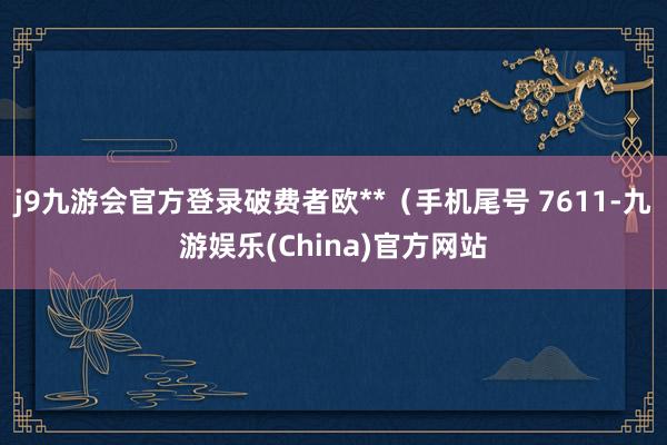 j9九游会官方登录破费者欧**（手机尾号 7611-九游娱乐(China)官方网站