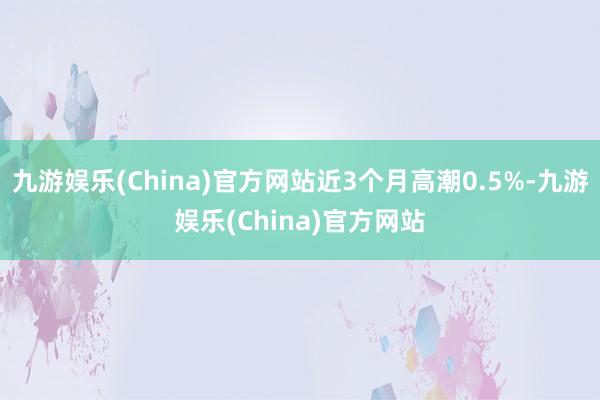 九游娱乐(China)官方网站近3个月高潮0.5%-九游娱乐(China)官方网站