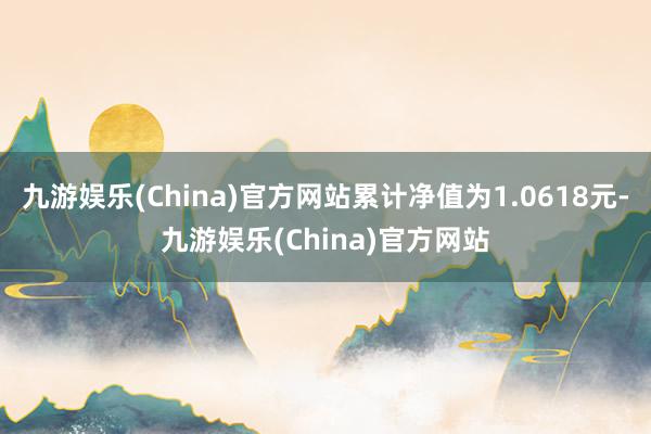 九游娱乐(China)官方网站累计净值为1.0618元-九游娱乐(China)官方网站