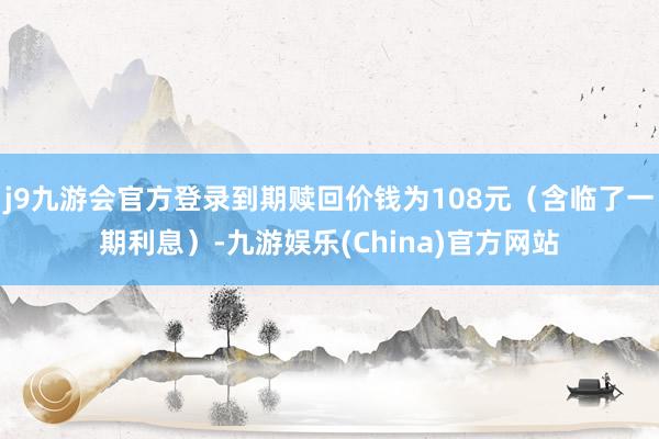 j9九游会官方登录到期赎回价钱为108元（含临了一期利息）-九游娱乐(China)官方网站