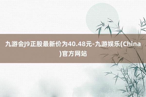 九游会J9正股最新价为40.48元-九游娱乐(China)官方网站