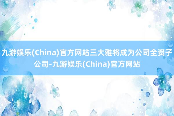 九游娱乐(China)官方网站三大雅将成为公司全资子公司-九游娱乐(China)官方网站