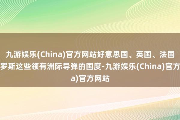 九游娱乐(China)官方网站好意思国、英国、法国和俄罗斯这些领有洲际导弹的国度-九游娱乐(China)官方网站