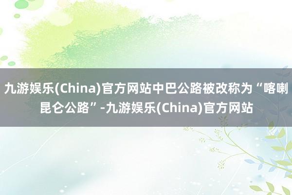 九游娱乐(China)官方网站中巴公路被改称为“喀喇昆仑公路”-九游娱乐(China)官方网站