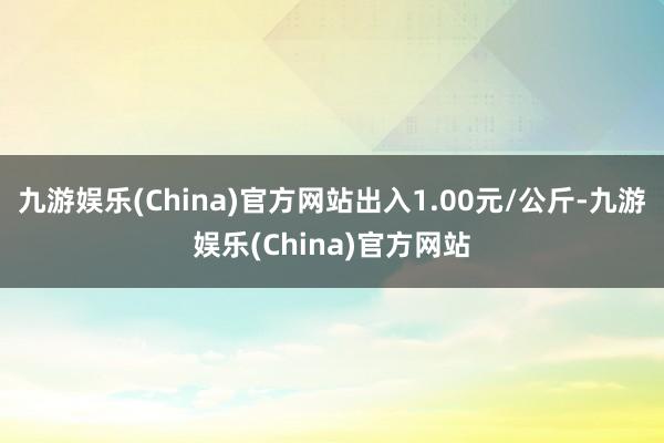 九游娱乐(China)官方网站出入1.00元/公斤-九游娱乐(China)官方网站