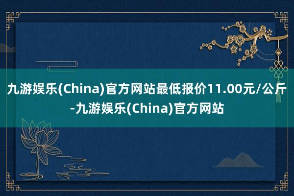 九游娱乐(China)官方网站最低报价11.00元/公斤-九游娱乐(China)官方网站