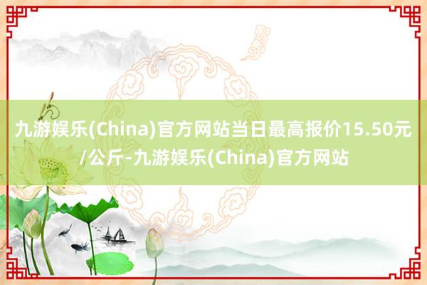 九游娱乐(China)官方网站当日最高报价15.50元/公斤-九游娱乐(China)官方网站