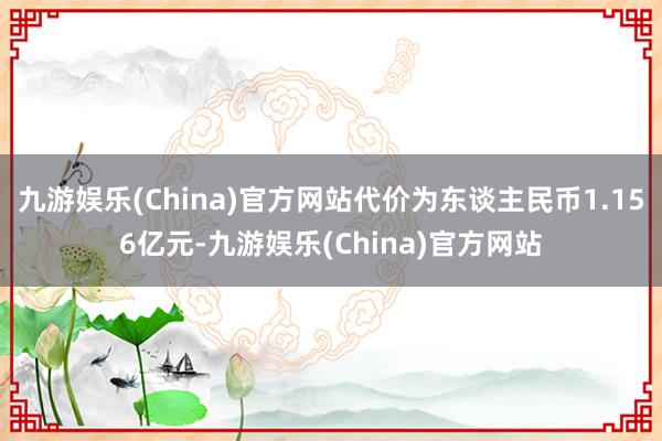 九游娱乐(China)官方网站代价为东谈主民币1.156亿元-九游娱乐(China)官方网站