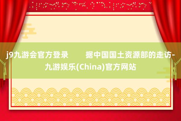 j9九游会官方登录        据中国国土资源部的走访-九游娱乐(China)官方网站