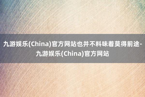 九游娱乐(China)官方网站也并不料味着莫得前途-九游娱乐(China)官方网站