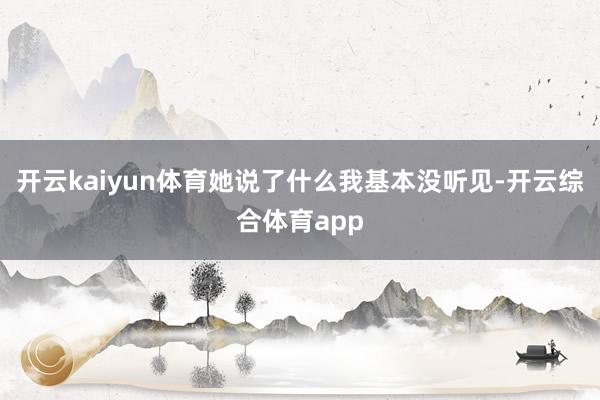 开云kaiyun体育她说了什么我基本没听见-开云综合体育app