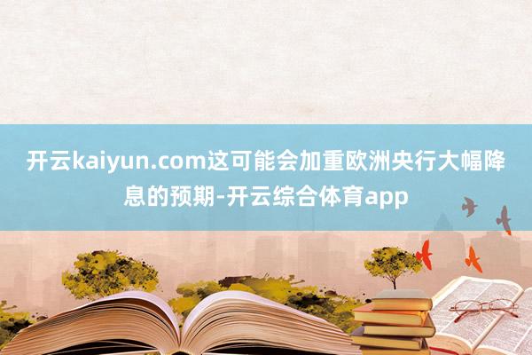 开云kaiyun.com这可能会加重欧洲央行大幅降息的预期-开云综合体育app