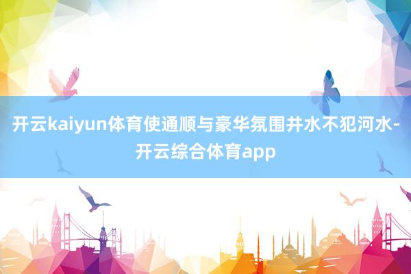 开云kaiyun体育使通顺与豪华氛围井水不犯河水-开云综合体育app