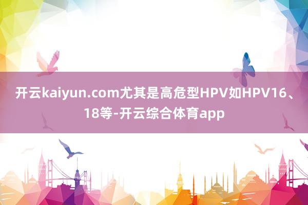 开云kaiyun.com尤其是高危型HPV如HPV16、18