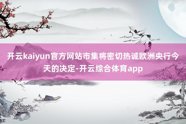 开云kaiyun官方网站市集将密切热诚欧洲央行今天的决定-开云综合体育app