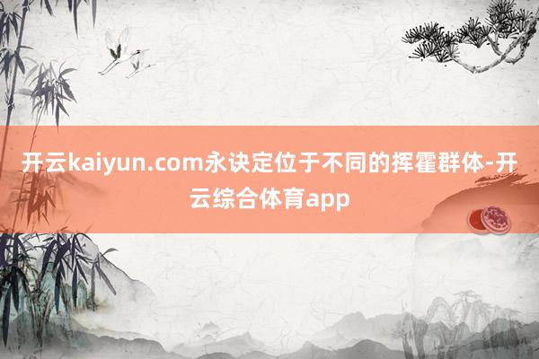 开云kaiyun.com永诀定位于不同的挥霍群体-开云综合体