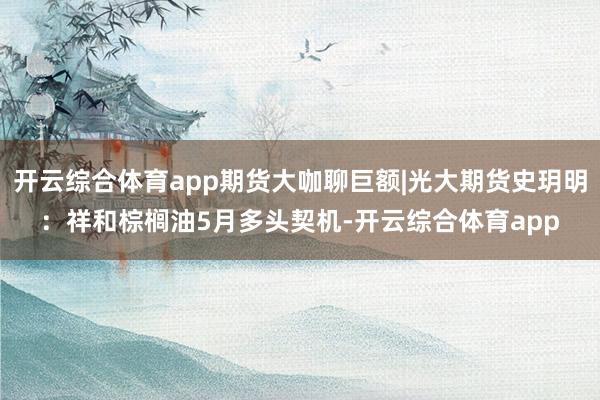 开云综合体育app期货大咖聊巨额|光大期货史玥明：祥和棕榈油5月多头契机-开云综合体育app