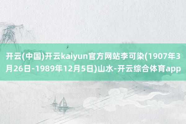 开云(中国)开云kaiyun官方网站李可染(1907年3月26日-1989年12月5日)山水-开云综合体育app