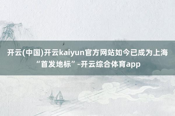 开云(中国)开云kaiyun官方网站如今已成为上海“首发地标”-开云综合体育app