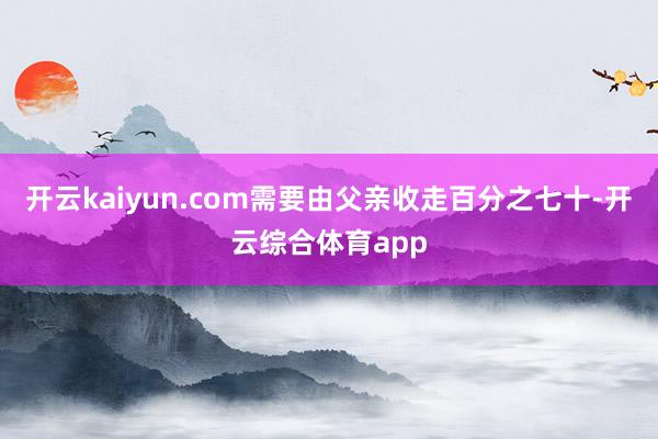 开云kaiyun.com需要由父亲收走百分之七十-开云综合体育app