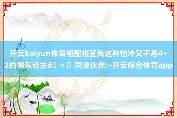 开云kaiyun体育相配相宜我这种怕冷又不思4+2的懒东谈主🫠	同业伙伴:-开云综合体育app