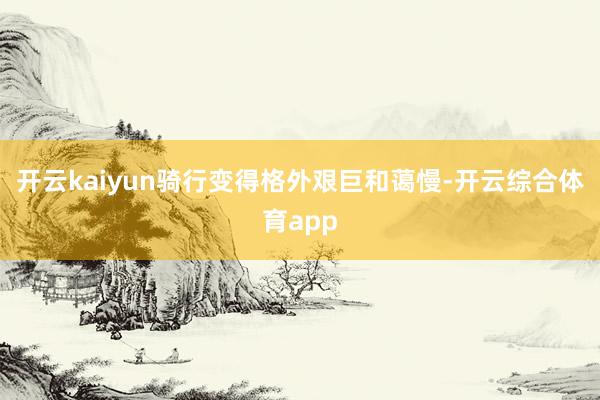 开云kaiyun骑行变得格外艰巨和蔼慢-开云综合体育app