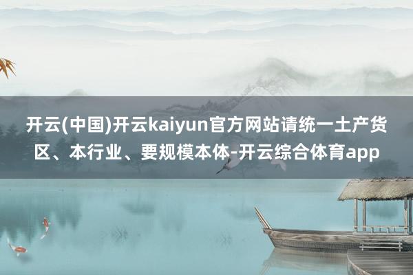 开云(中国)开云kaiyun官方网站请统一土产货区、本行业、