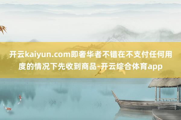 开云kaiyun.com即奢华者不错在不支付任何用度的情况下先收到商品-开云综合体育app