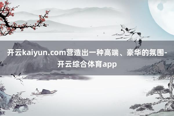 开云kaiyun.com营造出一种高端、豪华的氛围-开云综合体育app