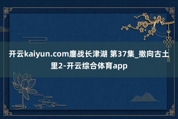 开云kaiyun.com鏖战长津湖 第37集_撤向古土里2-开云综合体育app