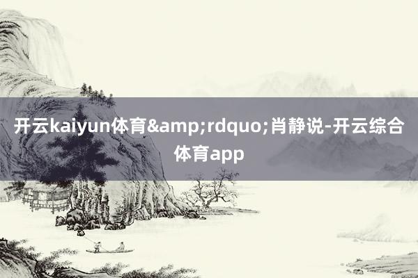 开云kaiyun体育&rdquo;肖静说-开云综合体育app