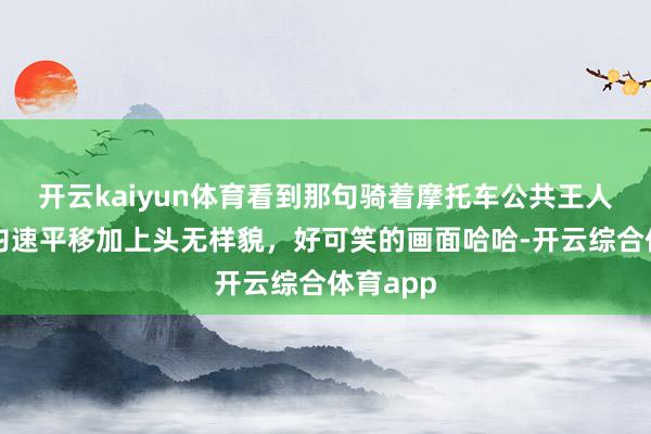 开云kaiyun体育看到那句骑着摩托车公共王人在路上匀速平移加上头无样貌，好可笑的画面哈哈-开云综合体育app