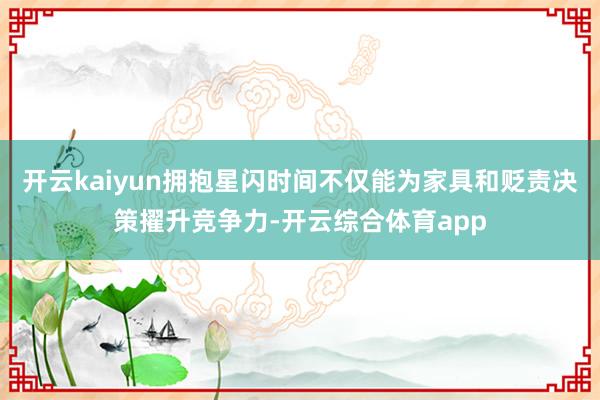 开云kaiyun拥抱星闪时间不仅能为家具和贬责决策擢升竞争力-开云综合体育app