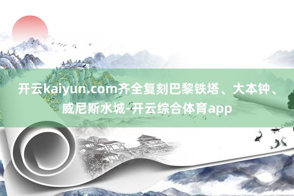 开云kaiyun.com齐全复刻巴黎铁塔、大本钟、威尼斯水城-开云综合体育app