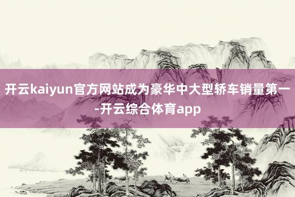 开云kaiyun官方网站成为豪华中大型轿车销量第一-开云综合体育app