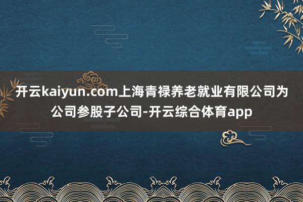 开云kaiyun.com上海青禄养老就业有限公司为公司参股子