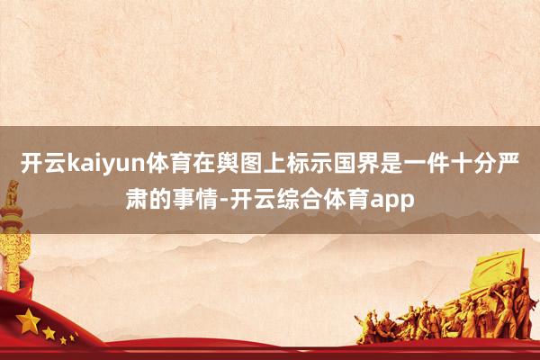 开云kaiyun体育在舆图上标示国界是一件十分严肃的事情-开云综合体育app