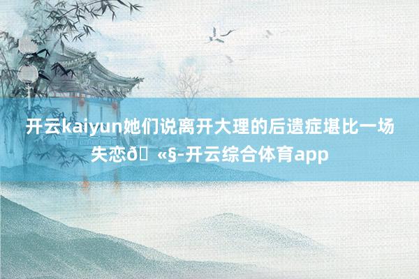 开云kaiyun她们说离开大理的后遗症堪比一场失恋🫧-开云综合体育app