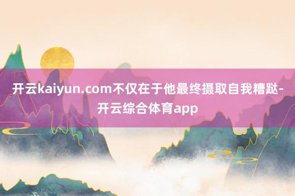 开云kaiyun.com不仅在于他最终摄取自我糟跶-开云综合体育app