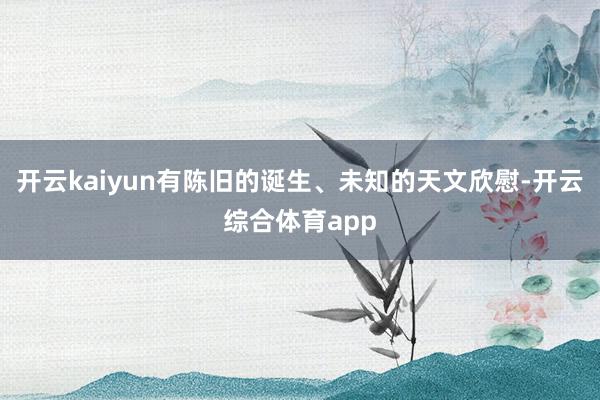 开云kaiyun有陈旧的诞生、未知的天文欣慰-开云综合体育app